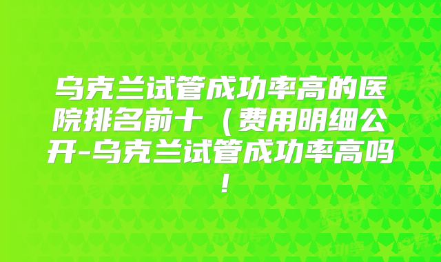 乌克兰试管成功率高的医院排名前十(费用明细公开-乌克兰试管成功率高吗!