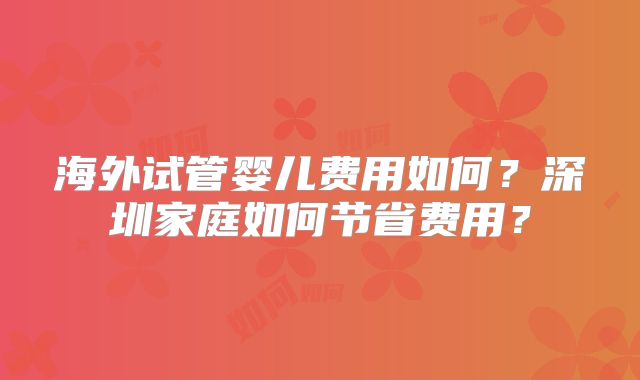 海外试管婴儿费用如何？深圳家庭如何节省费用？