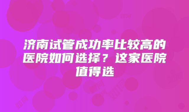 济南试管成功率比较高的医院如何选择？这家医院值得选