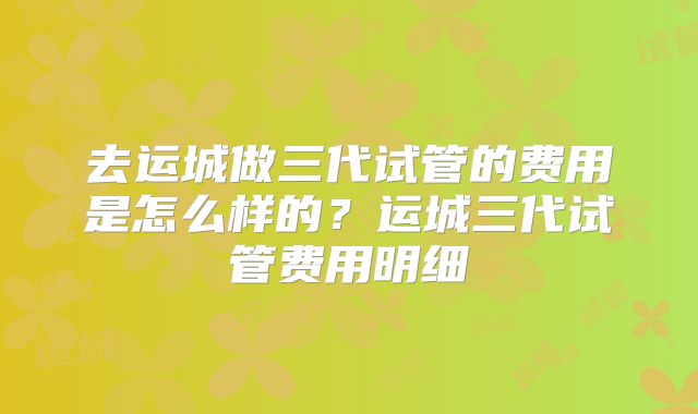 去运城做三代试管的费用是怎么样的？运城三代试管费用明细
