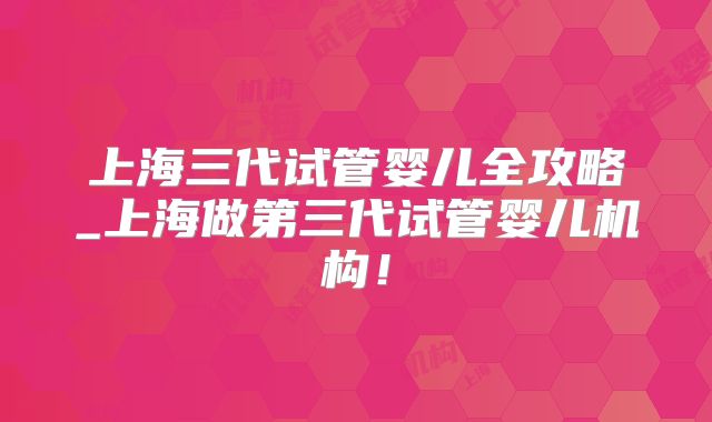 上海三代试管婴儿全攻略_上海做第三代试管婴儿机构!
