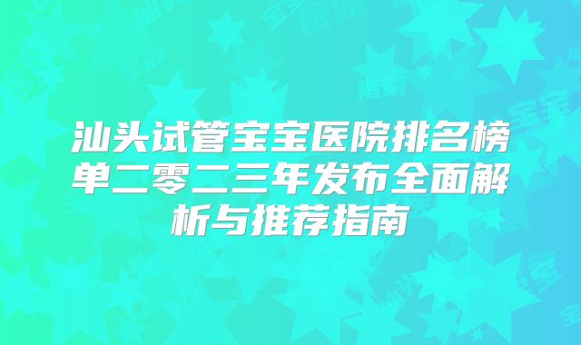汕头试管宝宝医院排名榜单二零二三年发布全面解析与推荐指南