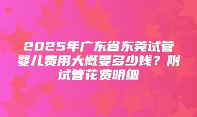 2025年广东省东莞试管婴儿费用大概要多少钱？附试管花费明细