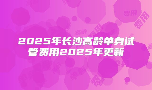 2025年长沙高龄单身试管费用2025年更新
