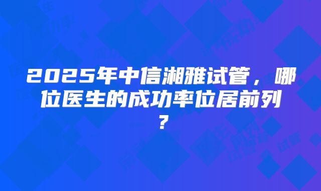 2025年中信湘雅试管，哪位医生的成功率位居前列？