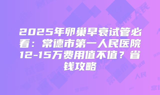 2025年卵巢早衰试管必看:常德市第一人民医院12-15万费用值不值?省钱攻略