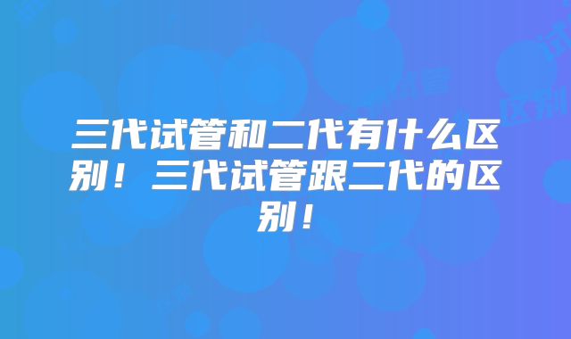 三代试管和二代有什么区别！三代试管跟二代的区别！