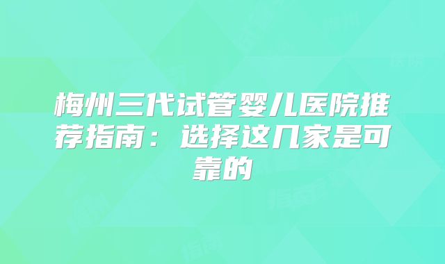 梅州三代试管婴儿医院推荐指南：选择这几家是可靠的