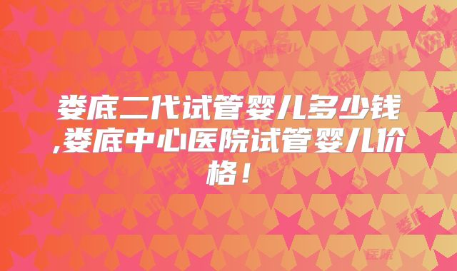 娄底二代试管婴儿多少钱,娄底中心医院试管婴儿价格！