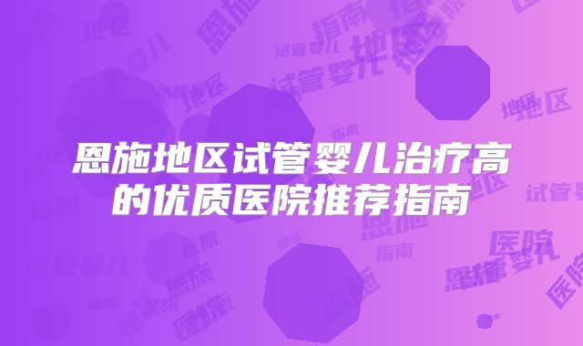 恩施地区试管婴儿治疗高的优质医院推荐指南