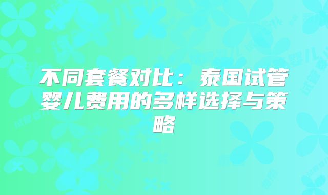 不同套餐对比：泰国试管婴儿费用的多样选择与策略