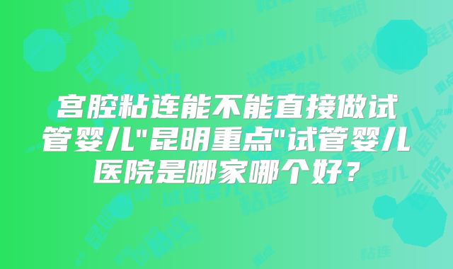 宫腔粘连能不能直接做试管婴儿"昆明重点"试管婴儿医院是哪家哪个好？