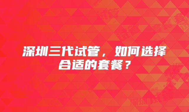 深圳三代试管，如何选择合适的套餐？