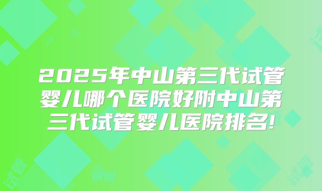 2025年中山第三代试管婴儿哪个医院好附中山第三代试管婴儿医院排名!