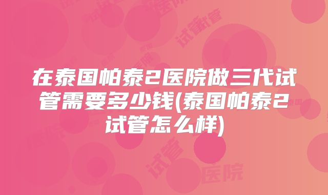 在泰国帕泰2医院做三代试管需要多少钱(泰国帕泰2试管怎么样)