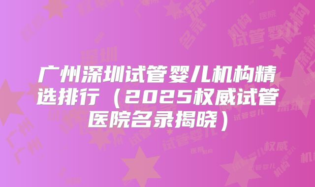 广州深圳试管婴儿机构精选排行（2025权威试管医院名录揭晓）