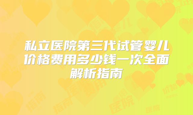 私立医院第三代试管婴儿价格费用多少钱一次全面解析指南
