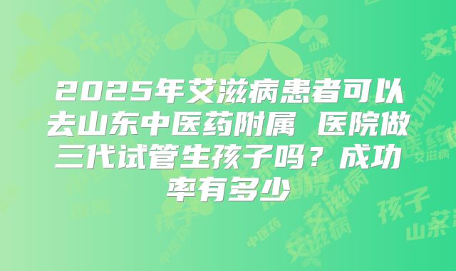 2025年艾滋病患者可以去山东中医药附属 医院做三代试管生孩子吗?成功率有多少