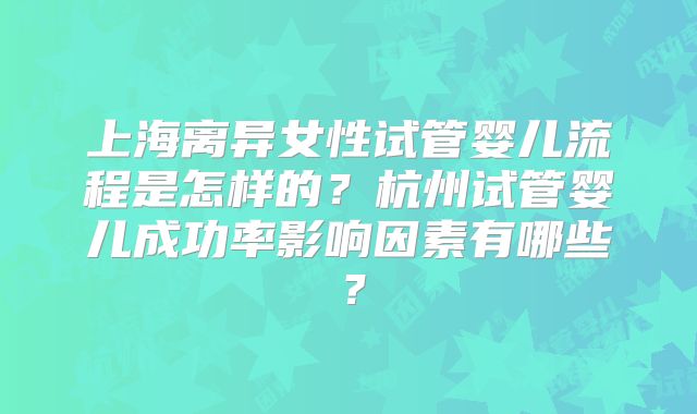 上海离异女性试管婴儿流程是怎样的？杭州试管婴儿成功率影响因素有哪些？