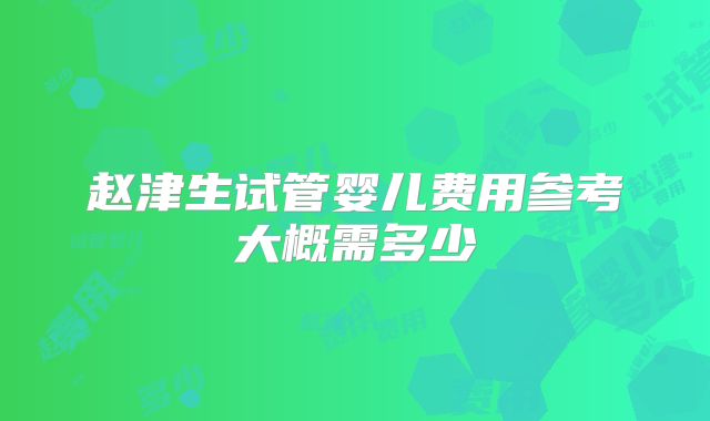 赵津生试管婴儿费用参考大概需多少