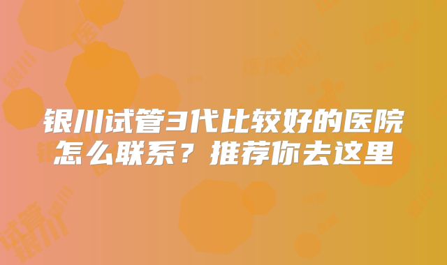 银川试管3代比较好的医院怎么联系？推荐你去这里
