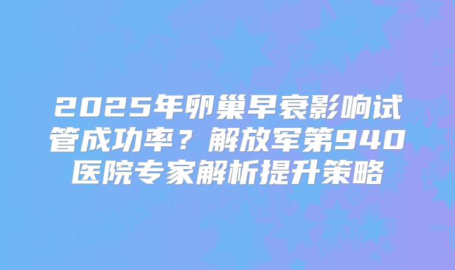 2025年卵巢早衰影响试管成功率?解放军第940医院专家解析提升策略