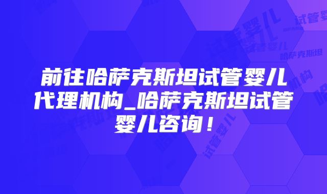前往哈萨克斯坦试管婴儿代理机构_哈萨克斯坦试管婴儿咨询！