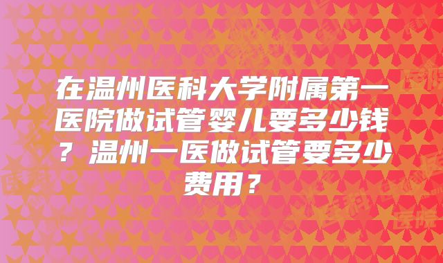 在温州医科大学附属第一医院做试管婴儿要多少钱？温州一医做试管要多少费用？