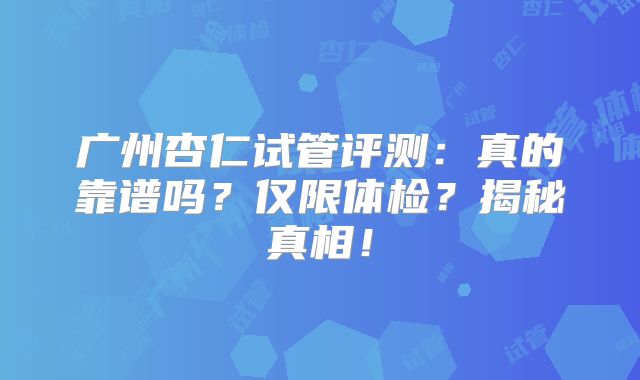 广州杏仁试管评测:真的靠谱吗?仅限体检?揭秘真相!