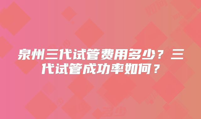 泉州三代试管费用多少？三代试管成功率如何？