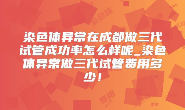 染色体异常在成都做三代试管成功率怎么样呢_染色体异常做三代试管费用多少！