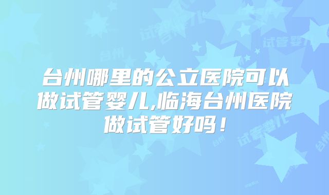 台州哪里的公立医院可以做试管婴儿,临海台州医院做试管好吗！