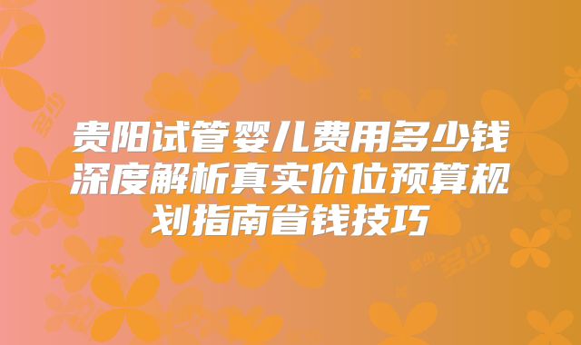 贵阳试管婴儿费用多少钱深度解析真实价位预算规划指南省钱技巧