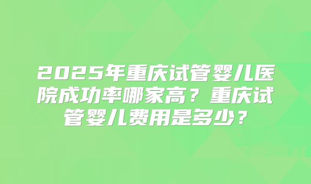 2025年重庆试管婴儿医院成功率哪家高？重庆试管婴儿费用是多少？