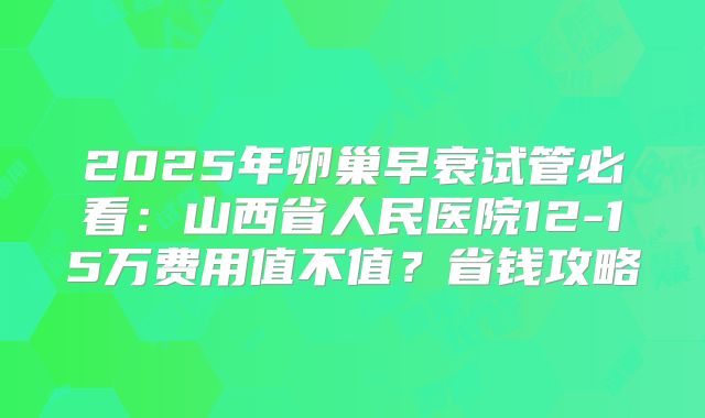 2025年卵巢早衰试管必看：山西省人民医院12-15万费用值不值？省钱攻略