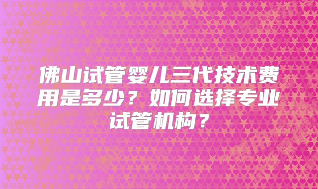 佛山试管婴儿三代技术费用是多少？如何选择专业试管机构？
