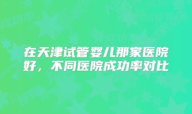 在天津试管婴儿那家医院好，不同医院成功率对比