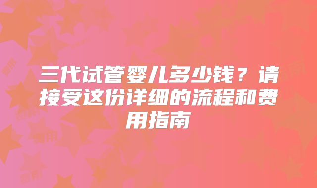 三代试管婴儿多少钱?请接受这份详细的流程和费用指南