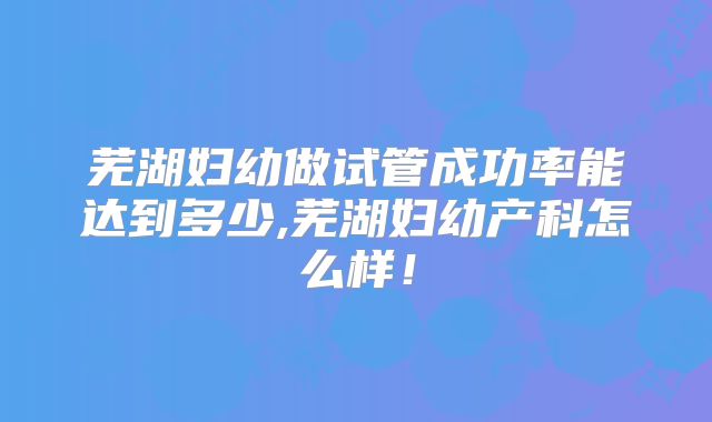 芜湖妇幼做试管成功率能达到多少,芜湖妇幼产科怎么样！
