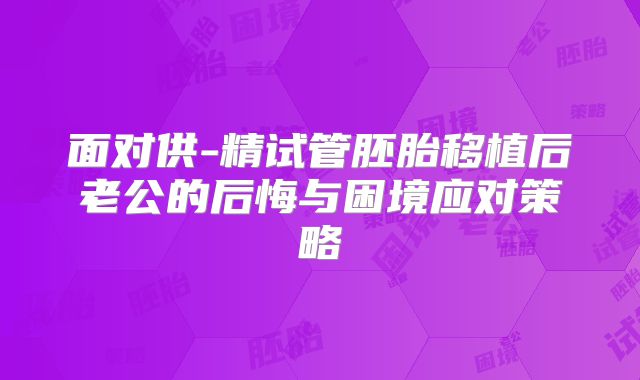 面对供-精试管胚胎移植后老公的后悔与困境应对策略