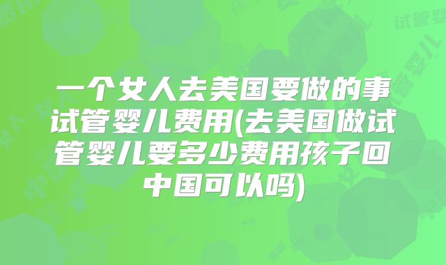 一个女人去美国要做的事试管婴儿费用(去美国做试管婴儿要多少费用孩子回中国可以吗)