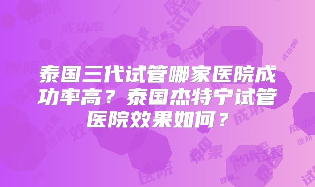 泰国三代试管哪家医院成功率高？泰国杰特宁试管医院效果如何？