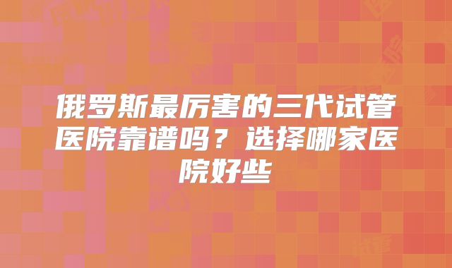 俄罗斯最厉害的三代试管医院靠谱吗？选择哪家医院好些