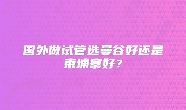 国外做试管选曼谷好还是柬埔寨好?