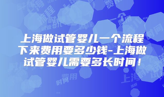 上海做试管婴儿一个流程下来费用要多少钱-上海做试管婴儿需要多长时间！