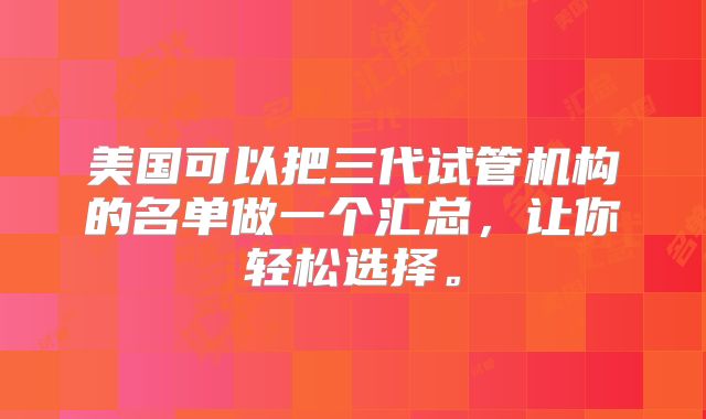 美国可以把三代试管机构的名单做一个汇总，让你轻松选择。