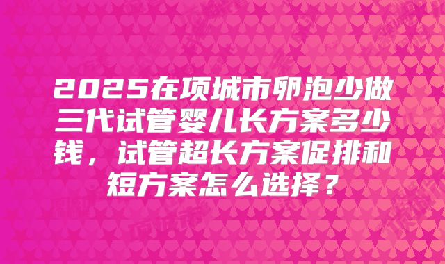 2025在项城市卵泡少做三代试管婴儿长方案多少钱，试管超长方案促排和短方案怎么选择？