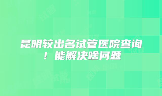 昆明较出名试管医院查询!能解决啥问题