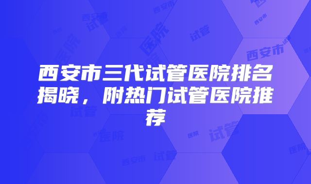 西安市三代试管医院排名揭晓，附热门试管医院推荐