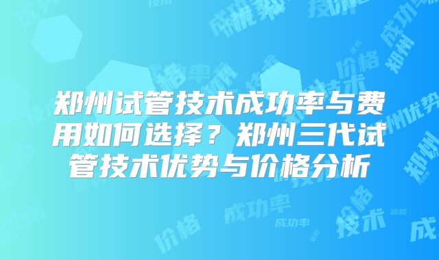 郑州试管技术成功率与费用如何选择？郑州三代试管技术优势与价格分析